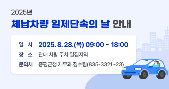 「2025년 체납차량 일제단속의 날」 안내
 - 일  시 : 2025. 8. 28.(목) 09:00 ~ 18:00
 - 장  소 : 관내 차량 주차 밀집지역
 - 문의처 : 증평군청 재무과 징수팀(835-3321~23)
