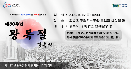 제80주년 광복절 경축식
일시 : 2025. 8. 15.(금) 10:00
장소 : 연병호 항일역사공원(도안면 산정길 5)
내용 : 경축사, 경축공연, 만세삼창 등
문의처 : 증평군청 자치행정과 행정팀(043-835-3214)
※ 원활한 행사 진행을 위해 행사 당일 09:40분까지 도착해주시기 바랍니다.