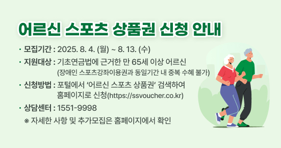 어르신 스포츠 상품권 신청 안내
▶ 모집기간 : 2025.8.4.(월)~8.13(수)
▶ 지원대상 : 기초연금법에 근거한 만 65세 이상 어르신
             (장애인 스포츠강좌이용권과 동일기간 내 중복 수혜 불가) 
▶ 신청방법 : 포털에서 ‘어르신 스포츠 상품권’ 검색하여 
             홈페이지로 신청(https://ssvoucher.co.kr)
▶ 상담센터 : 1551-9998
※ 자세한 사항 및 추가모집은 홈페이지에서 확인