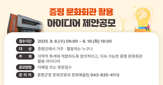 증평 문화회관 활용 아이디어 제안공모

접수기간 : 2025. 8. 6.(수) 09:00 ~ 8. 19.(화) 18:00
대    상 : 증평군에서 거주·활동하는 누구나
주    제 : 지역적 특색에 적합하도록 창의적이고, 지속 가능한 증평 문화회관 활용 아이디어
응모방법 : 이메일 또는 방문접수
문 의 처 : 증평군청 문화관광과 문화예술팀(043-835-4113)