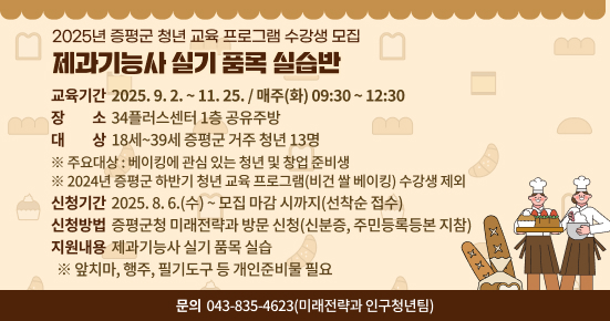 2025년 증평군 하반기 청년 교육 프로그램 수강생 모집
 - 제과기능사 실기 품목 실습반 -

 ○ 교육기간 : 2025. 9. 2. ~ 11. 25. / 매주(화) 09:30 ~ 12:30
 ○ 장    소 : 34플러스센터 1층 공유주방
 ○ 대    상 : 18세~39세 증평군 거주 청년 13명
  ※ 주요대상 : 베이킹에 관심 있는 청년 및 창업 준비생
  ※ 2024년 증평군 하반기 청년 교육 프로그램(비건 쌀 베이킹) 수강생 제외
 ○ 신청기간 : 2025. 8. 6.(수) ~ 모집 마감 시까지(선착순 접수)
 ○ 신청방법 : 증평군청 미래전략과 방문 신청(신분증, 주민등록등본 지참)
 ○ 지원내용 : 제과기능사 실기 품목 실습
  ※ 앞치마, 행주, 필기도구 등 개인준비물 필요
 ○ 문    의 : ☎043-835-4623(미래전략과 인구청년팀)
