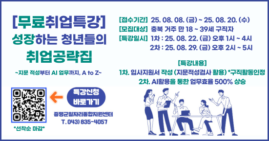 [무료취업특강]

[접수기간] 25.08. 08. (금)~25.08.20. (수)

성장하는 청년들의

[모집대상] 충북 거주 만 18~39세 구직자
[특강일시] 1차 : 25.08. 22. (금) 오후 1시~4시

취업공략집

~지문 적성부터 AI 업무까지, A to Z~

1차. 입사지원서 작성 (지문적성검사 활용) *구직활동인정
2차. AI활용을 통한 업무 효율 500% 상승

특강신청

바로가기
증평군일자리종합지원센터
T.043) 835-4057

•선착순 마감*

QR코드 주소: https://form.naver.com/response/VPaI5EC_79B9w1dBl3NCwg