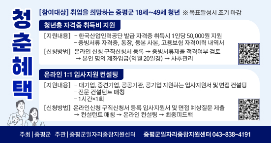 청춘혜택
[참여대상] 취업을 희망하는 증평군 18세~49세 청년 ※ 목표달성시 조기 마감
청년층 자격증 취득비 지원
[지원내용]-한국산업인력공단 발급 자격증 취득시 1인당 50,000원 지원 -증빙서류 자격증, 통장, 등본 사본, 고용보험 자격이력 내역서
→
[신청방법] 온라인 신청 구직신청서 등록 증빙서류제출 적격여부 검토
→ 본인 명의 계좌입금(익월 20일경) → 사후관리
온라인 1:1 입사지원 컨설팅
[지원내용]-대기업, 중견기업, 공공기관, 공기업지원하는 입사지원서 및 면접 컨설팅
-전문 컨설턴트 매칭
-1시간×1회
[신청방법] 온라인신청 구직신청서 등록 입사지원서 및 면접 예상질문 제출
→
•컨설턴트 매칭 → 온라인 컨설팅 → 최종피드백
주최 | 증평군 주관 | 증평군일자리종합지원센터 증평군일자리종합지원센터 043-838-4191