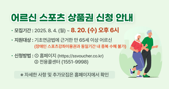 어르신 스포츠 상품권 신청 안내

▶ 모집기간 : 2025.8.4.(월)~8.20(수) 오후6시
▶ 지원대상 : 기초연금법에 근거한 만 65세 이상 어르신
             (장애인 스포츠강좌이용권과 중복 수혜 불가) 
▶ 신청방법 :  ①홈페이지(https://ssvoucher.co.kr), 
              ②전용콜센터(1551-9998)

※자세한 사항 및 추가모집은 홈페이지에서 확인