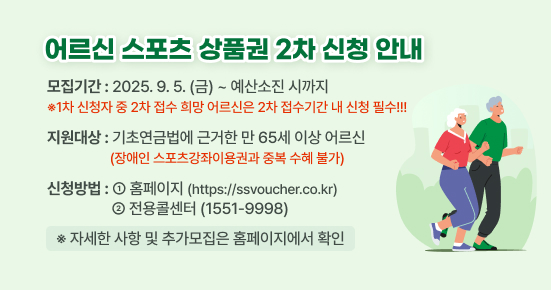 <어르신 스포츠 상품권 2차 신청 안내>

▶ 모집기간 : 2025.9.5.(금)~예산소진 시까지
 ※1차 신청자 중 2차 접수 희망 어르신은 2차 접수기간 내 신청 필수!!!
▶ 지원대상 : 기초연금법에 근거한 만 65세 이상 어르신
             (장애인 스포츠강좌이용권과 중복 수혜 불가) 
▶ 신청방법 :  ①홈페이지(https://ssvoucher.co.kr), 
              ②전용콜센터(1551-9998)

※자세한 사항 및 추가모집은 홈페이지에서 확인 부탁드립니다.