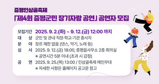 증평인삼골축제 「제4회 증평군민 장기자랑 공연」 공연자 모집
 ○ 모집기간 : 2025. 9. 2.(화) ~ 9. 12.(금) 12:00 까지
 ○ 대상 : 군민 및 관내 직장·학교·기관 종사자
 ○ 분야 : 장르 제한 없음 (댄스, 악기, 노래 등)
 ○ 심사 : 2025. 9. 12.(금) 18:00, 증평읍사무소 2층 회의실
 ※ 공연시간 5분 이내 (초과 시 감점)
 ○ 공연 : 2025. 9. 25.(목) 13:00 / 인삼골축제 메인무대
   ※ 자세한 사항은 홈페이지 공고문 참고