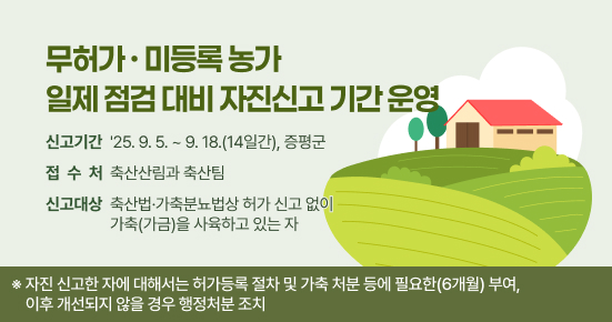 무허가·미등록 농가 일제 점검 대비 자진신고 기간 운영

 ○ 신고기간 :  '25. 9. 5. ~ 9. 18.(14일간), 증평군 
 ○ 접 수 처 : 축산산림과 축산팀 
 ○ 신고대상 : 축산법·가축분뇨법상 허가 신고 없이 가축(가금)을 사육하고 있는 자 
 
※ 자진 신고한 자에 대해서는 허가등록 절차 및 가축 처분 등에 필요한(6개월) 부여, 이후 개선되지 않을 경우 행정처분 조치