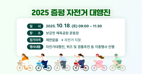 2025 증평 자전거대행진
일시 : 2025.10.18(토) 09:00~11:30
장소 : 보강천 체육공원 운동장
참가자격 : 제한없음 (자전거 지참)
행사내용 : 자전거대행진,퀴즈 및 경품추천 등 각종 행사 진행
