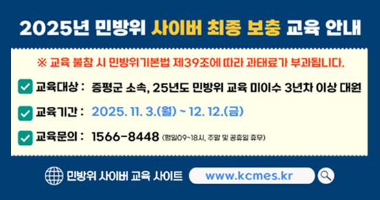2025년 민방위 사이버 최종 보충 교육안내
※교육 불참 시 민방위기본법 제39조에 따라 과태료가 부과됩니다.
교육대상 : 증평군 소속, 25년도 민방위 교육 미이수 3년차 이상 대원
교육기간 : 2025. 11. 3.(월) ~ 12. 12.(금)
교육문의 : 1566-8448(평일 09~18시, 주말 및 공휴일 휴무)
민방위 사이버 교육 사이트 www.kcmes.kr