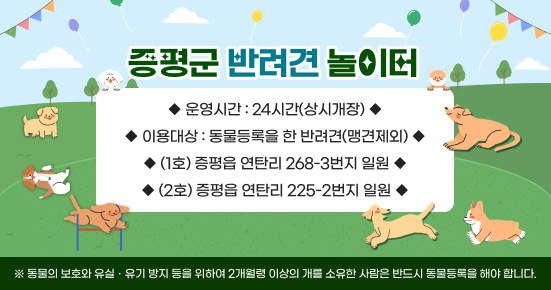 증평군 반려견 놀이터
 ○ 운영시간 24시간(상시개장)  
 ○ 이용대상 동물등록을 한 반려견(맹견제외)
 ○ 위치 (1호)증평읍 연탄리 268-3번지 일원
         (2호)증평읍 연탄리 225-2번지 일원
※ 동물의 보호와 유실․유기 방지 등을 위하여 2개월령 이상의 개를 소유한 사람은 반드시 동물등록을 해야 합니다.