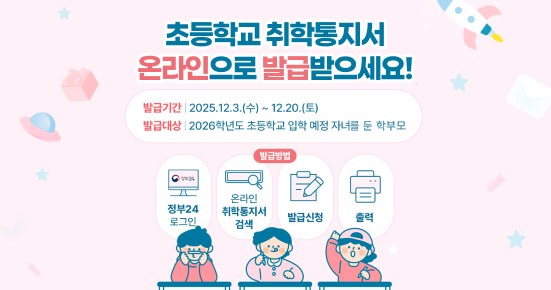 초등학교 취학통지서 온라인으로 발급받으세요!
발급기간 : 2025. 12. 3.(수) ~ 12. 20.(토)
발급대상 : 2026학년도 초등학교 입학 예정 자녀를 둔 학부모
발급방법 : 정부24 로그인, 온라인 취학통지서 검색, 발급신청, 출력