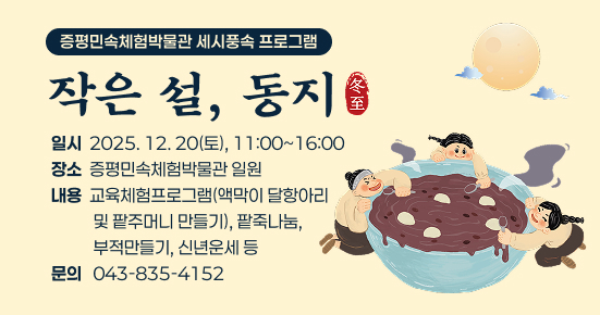 증평민속체험박물관 세시풍속 프로그램 작은 설, 동지

○ 일시 : 2025. 12. 20(토), 11:00~16:00 
○ 장소 : 증평민속체험박물관 일원
○ 내용 : 교육체험프로그램(액막이 달항아리 및 팥주머니 만들기), 팥죽나눔, 부적만들기, 신년운세 등
○ 문의 : 043-835-4152