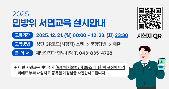 2025년 민방위 서면교육 실시 안내
교육기간 : 2025.12. 21. (일) 00:00 ~ 12. 23. (화) 23:30
교육방법 : 상단 QR코드(시험지) 스캔 → 문항답변 → 제출
문의처 : 재난안전과 민방위팀 T. 043-835-4728
※ 이번 서면교육 미이수시 「민방위기본법」제39조 제 1항의 규정에 따라 과태료 부과 대상자로 등록될 예정임을 사전안내드립니다.