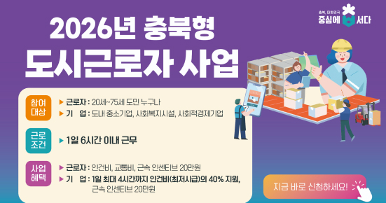 2026년 충북형
도시근로자 사업

참여대상
근로자: 20세~75세 도민 누구나
기업: 도내 중소기업, 사회복지시설, 사회적경제기업

근로조건
1일 6시간 이내 근무

사업혜택
근로자: 인건비, 교통비, 근속 인센티브 20만원
기업: 1일 최대 4시간까지 인건비(최저시급의 40% 지원), 근속 인센티브 20만원

지금 바로 신청하세요!