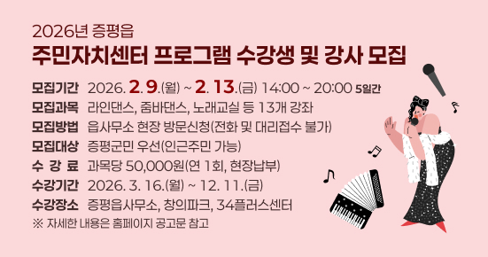 2026년 증평읍 주민자치센터 프로그램 수강생 및 강사 모집
 ○ 모집기간 : 2026. 2. 9.(월) ~ 2. 13.(금) 14:00 ~ 20:00 <5일간>
 ○ 모집과목 : 라인댄스, 줌바댄스, 노래교실 등 13개 강좌
 ○ 모집방법 : 읍사무소 현장 방문신청(전화 및 대리접수 불가)
 ○ 모집대상 : 증평군민 우선(인근주민 가능)
 ○ 수 강 료 : 과목당 50,000원(연 1회, 현장납부)
 ○ 수강기간 : 2026. 3. 16.(월) ~ 12. 11.(금) 
 ○ 수강장소 : 증평읍사무소, 창의파크, 34플러스센터
 
   ※ 자세한 내용은 홈페이지 공고문 참고