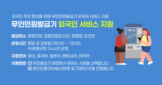 외국인 주민 편의를 위해 무인민원발급기 외국어 서비스 지원
무인민원발급기 외국인 서비스 지원
발급장소  증평군청, 증평군립도서관, 증평읍, 도안면
운영시간  평일 및 공휴일 09:00 ~ 18:00
                  ※증평군청 24시간 운영
지원언어  영어, 중국어, 일본어, 베트남어, 태국어
이용방법  ① 무인발급기 화면에서 원하는 서류를 선택합니다
                  ② 본인인증(모바일신분증 및 지문인식)을 진행합니다