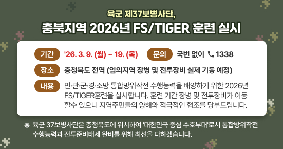 육군 37보병사단, 충북지역 2026년 FS/TIGER훈련 실시

○ 기간: '26. 3. 9.(월) ~ 19.(목)
○ 장소: 충청북도 전역(임의지역 장병 및 전투장비 실제 기동 예정)
○ 내용: 민·관·군·경·소방 통합방위작전 수행능력을 배양하기 위한 
         2026년 FS/TIGER훈련을 실시합니다.
         훈련 기간 장병 및 전투장비가 이동할 수 있으니 
         지역주민들의 양해와 적극적인 협조를 당부드립니다.

※ 육군 37보병사단은 충청북도에 위치하여 '대한민국 중심 수호부대'로서 
   통합방위작전 수행능력과 전투준비태세 완비를 위해 최선을 다하겠습니다.
   불편사항 또는 기타 문의 시 국번 없이 ☎1338