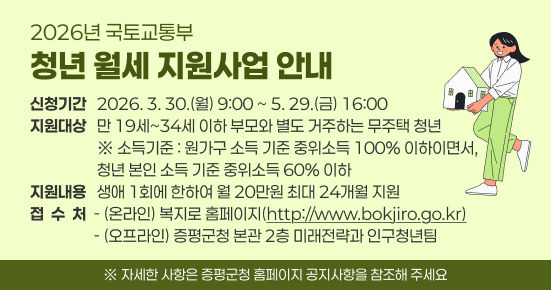 2026년 국토교통부 청년 월세 지원사업 안내
 ○ 신청기간 : 2026. 3. 30.(월) 9:00 ~ 5. 29.(금) 16:00
 ○ 지원대상 : 만 19세~34세 이하 부모와 별도 거주하는 무주택 청년
  ※ 소득기준 : 원가구 소득 기준 중위소득 100% 이하이면서, 청년 본인 소득 기준 중위소득 60% 이하
 ○ 지원내용 : 생애 1회에 한하여 월 20만원 최대 24개월 지원
 ○ 접 수 처
  - (온라인) 복지로 홈페이지(http://www.bokjiro.go.kr)
  - (오프라인) 증평군청 본관 2층 미래전략과 인구청년팀
  ※ 자세한 사항은 증평군청 홈페이지 공지사항을 참조해 주세요