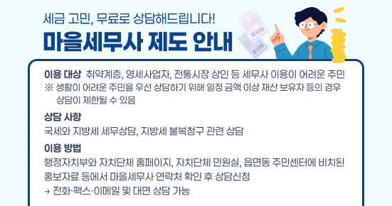 세금 고민, 무료로 상담해드립니다!
마을세무사 제도 안내
이용 대상
 취약계층, 영세사업자, 전통시장 상인 등 세무사 이용이 어려운 주민
※ 생활이 어려운 주민을 우선 상담하기 위해 일정 금액 이상 재산 보유자 등의 경우 
      상담이 제한될 수 있음
상담 사항
국세와 지방세 세무상담, 지방세 불복청구 관련 상담
이용 방법
행정자치부와 자치단체 홈페이지, 자치단체 민원실, 읍면동 주민센터에 비치된 
홍보자료 등에서 마을세무사 연락처 확인 후 상담신청
 
→ 전화·팩스·이메일 및 대면 상담 가능