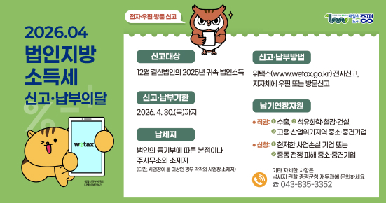 2026.04
법인지방 소득세 신고·납부의 달

전자·우편·방문 신고

신고대상
12월 결산법인의 2025년 귀속 법인소득

신고·납부기한
2026. 4. 30.(목)까지

납세지
법인의 등기부에 따른 본점이나 주사무소의 소재지
(다만, 사업장이 둘 이상인 경우 각각의 사업장 소재지)

신고·납부방법
위택스(www.wetax.go.kr) 전자신고, 지자체에 우편 또는 방문신고

납기연장지원
• 직권: ① 수출, ② 석유화학·철강·건설, ③ 고용·산업위기지역 중소·중견기업
• 신청: ① 현저한 사업손실 기업 또는 ② 중동 전쟁 피해 중소·중견기업

기타 자세한 사항은 납세지 관할 증평군청 재무과에 문의하세요
전화: 043-835-3352