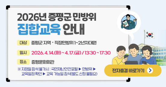 2026년 증평군민방위 집합교육안내
대상 증평군 지역 • 직장민방위 1~2년차대원
일시 2026.4.14.(화)~4.17.(금)/13:30~17:30
장소 증평문화회관
※지정일 참석불가시 : 국민재난안전포털> 민방위
교육일정확인▶교육 가능일 참석(별도 신청불필요)
전자출결 바로가기