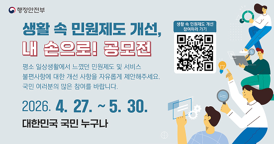 행정안전부

생활 속 민원제도 개선,
내 손으로! 공모전

평소 일상생활에서 느꼈던 민원제도 및 서비스 불편사항에 대한 개선 사항을 자유롭게 제안해주세요.
국민 여러분의 많은 참여를 바랍니다.

2026. 4. 27. ~ 5. 30.
대한민국 국민 누구나
생활 속 민원제도 개선 참여하러 가기
(우측 QR 코드)