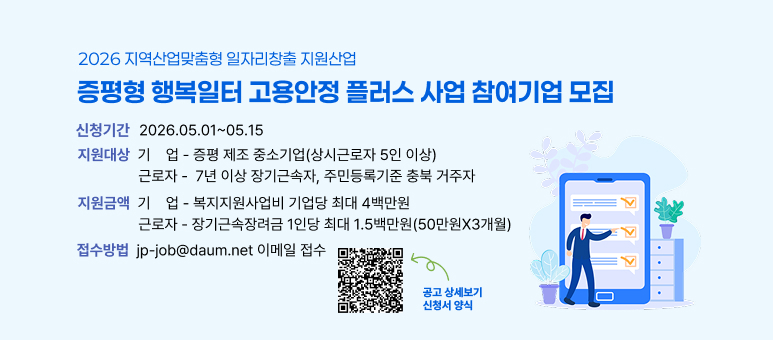 2026 지역산업맞춤형 일자리창출 지원산업
증평형 행복일터 고용안정 플러스 사업 참여기업 모집

신청기간: 2026.05.01 ~ 05.15
지원대상:

기업: 증평 제조 중소기업(상시근로자 5인 이상)
근로자: 7년 이상 장기근속자, 주민등록기준 충북 거주자
지원금액:

기업: 복지지원사업비 기업당 최대 4백만원
근로자: 장기근속장려금 1인당 최대 1.5백만원 (50만원 X 3개월)
접수방법: jp-job@daum.net 이메일 접수

공고 상세보기, 신청서 양식은 QR코드를 참고하세요.