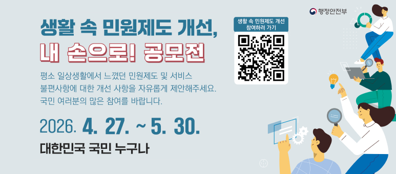 행정안전부

생활 속 민원제도 개선,
내 손으로! 공모전

평소 일상생활에서 느꼈던 민원제도 및 서비스 불편사항에 대한 개선 사항을 자유롭게 제안해주세요.
국민 여러분의 많은 참여를 바랍니다.

2026. 4. 27. ~ 5. 30.
대한민국 국민 누구나
생활 속 민원제도 개선 참여하러 가기
(우측 QR 코드)