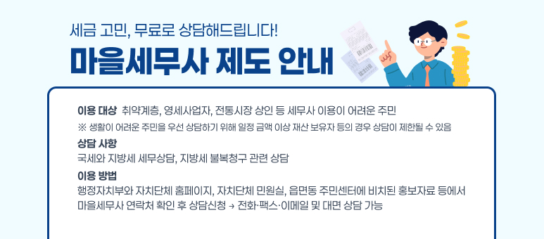 세금 고민, 무료로 상담해드립니다!
마을세무사 제도 안내
이용 대상
 취약계층, 영세사업자, 전통시장 상인 등 세무사 이용이 어려운 주민
※ 생활이 어려운 주민을 우선 상담하기 위해 일정 금액 이상 재산 보유자 등의 경우 
      상담이 제한될 수 있음
상담 사항
국세와 지방세 세무상담, 지방세 불복청구 관련 상담
이용 방법
행정자치부와 자치단체 홈페이지, 자치단체 민원실, 읍면동 주민센터에 비치된 
홍보자료 등에서 마을세무사 연락처 확인 후 상담신청
 
→ 전화·팩스·이메일 및 대면 상담 가능