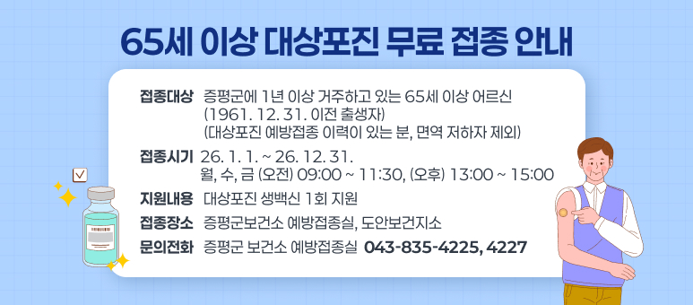 65세 이상 대상포진 무료 접종 안내 
○ 접종대상 : 증평군에 1년 이상 거주하고 있는 65세 이상 어르신 (1961. 12. 31. 이전 출생자) 
              (대상포진 예방접종 이력이 있는 분, 면역 저하자 제외) 
○ 접종시기 : 26. 1. 1. ~ 26. 12. 31. 
              월, 수, 금 (오전) 09:00 ~ 11:30, (오후) 13:00 ~ 15:00 
○ 지원내용 : 대상포진 생백신 1회 지원 
○ 접종장소 : 증평군보건소 예방접종실, 도안보건지소
  □ 문의처 : 증평군 보건소 예방접종실 ☎ 043-835-4225, 4227