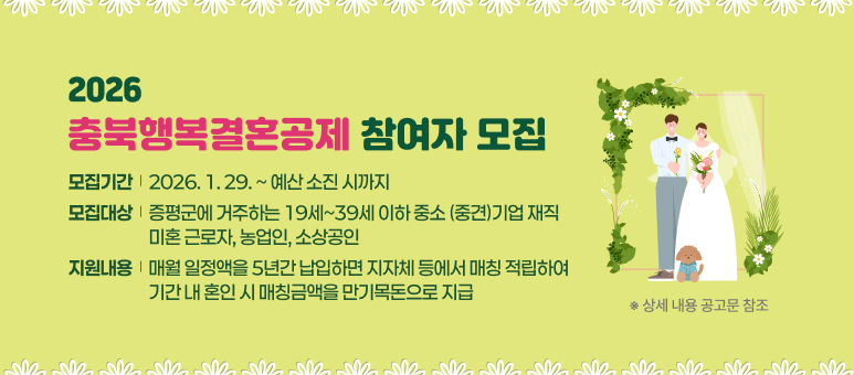 2026
충북행복결혼공제
참여자 모집
모집기간 │ 2026. 1. 29. ~ 예산 소진 시까지
모집대상 │ 증평군에 거주하는 19세~39세 이하 중소(중견)기업 재직 미혼 근로자, 농업인, 소상공인
지원내용 │ 매월 일정액을 5년간 납입하면 지자체 등에서 매칭 적립하여 기간 내 혼인 시 매칭금액을 만기목돈으로 지급

※ 상세 내용 공고문 참조