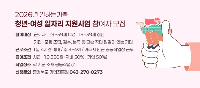 2026년 일하는기쁨
청년·여성 일자리 지원사업 참여자 모집
참여대상   근로자 : 19~59세 여성, 19~39세 청년
                   기업 : 포장 조립, 검수, 분류 등 단순 작업 일감이 있는 기업
근로조건  1일 4시간 이내 / 주 3~4회 / 거주지 인근 공동작업장 근무
급여조건  시급 : 10,320원 (자비 50% : 기업 50%)
작업장소  각 시군 소재 공동작업장
신청문의  충청북도 기업진흥원 043-270-0273