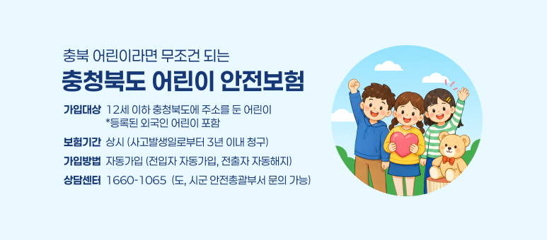 충북 어린이라면 무조건 되는
충청북도 어린이 안전보험
가입대상  12세 이하 충청북도에 주소를 둔 어린이
                  *등록된 외국인 어린이 포함
보험기간  상시 (사고발생일로부터 3년 이내 청구)
가입방법  자동가입 (전입자 자동가입, 전출자 자동해지)
상담센터  1660-1065  (도, 시군 안전총괄부서 문의 가능)