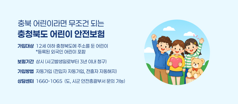 충북 어린이라면 무조건 되는
충청북도 어린이 안전보험
가입대상  12세 이하 충청북도에 주소를 둔 어린이
                  *등록된 외국인 어린이 포함
보험기간  상시 (사고발생일로부터 3년 이내 청구)
가입방법  자동가입 (전입자 자동가입, 전출자 자동해지)
상담센터  1660-1065  (도, 시군 안전총괄부서 문의 가능)