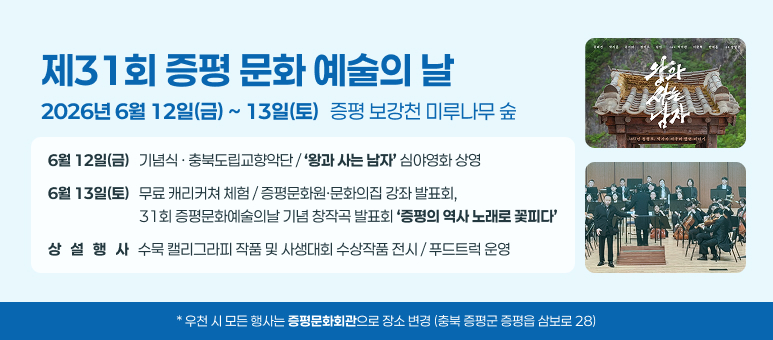 제31회 증평 문화 예술의 날
2026년 6월 12일(금) ~ 13일(토)
6월 12일(금)   기념식 · 충북도립교향악단 / ‘왕과 사는 남자’ 심야영화 상영
6월 13일(토)   무료 캐리커쳐 체험 / 증평문화원·문화의집 강좌 발표회,
                             31회 증평문화예술의날 기념 창작곡 발표회 ‘증평의 역사 노래로 꽃피다’
상   설   행   사   수묵 캘리그라피 작품 및 사생대회 수상작품 전시 / 푸드트럭 운영
* 우천 시 모든 행사는 증평문화회관으로 장소 변경 (충북 증평군 증평읍 삼보로 28)
