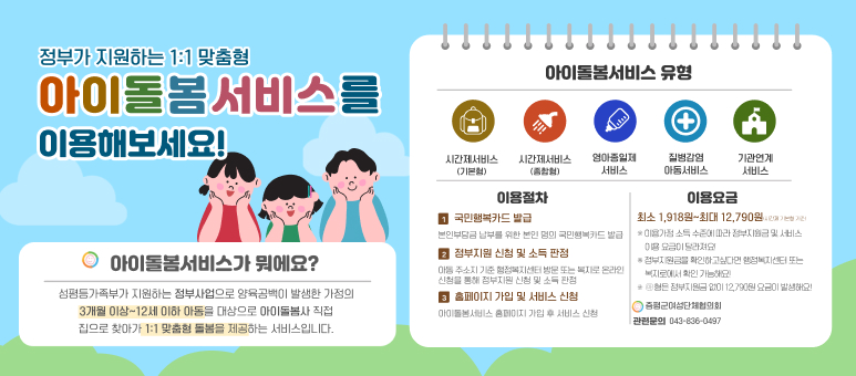 정부가 지원하는 1:1 맞춤형 아이돌봄서비스를 이용해보세요! 아이돌봄서비스가 뭐예요? 여성가족부가 지원하는 정부사업으로 양육공백이 발생한 가정의 3개월 이상~12세 이하 아동을 대상으로 아이돌봄사 직접 집으로 찾아가 1:1 맞춤형 돌봄을 제공하는 서비스입니다. 아이돌봄서비스 유형 시간제서비스(기본형) 시간제서비스(종합형) 영아종일제 서비스 질병감염 아동서비스 기관연계 서비스  이용절차 1 국민행복카드 발급: 본인부담금 납부를 위한 본인 명의 국민행복카드 발급 2 정부지원 신청 및 소득 판정: 아동 주소지 기준 행정복지센터 방문 또는 복지로 온라인 신청을 통해 정부지원 신청 및 소득 판정 3 홈페이지 가입 및 서비스 신청: 아이돌봄서비스 홈페이지 가입 후 서비스 신청 이용요금 최소 1,918원~최대 12,790원(시간제 기본형 기준) 이용가정 소득 수준에 따라 정부지원금 및 서비스 이용 요금이 달라져요! 정부지원금을 확인하고싶다면 행정복지센터 또는 복지로에서 확인 가능해요! 라형은 정부지원금 없이 12,790원 요금이 발생해요!  증평군여성단체협의회 관련문의 043-836-0497
