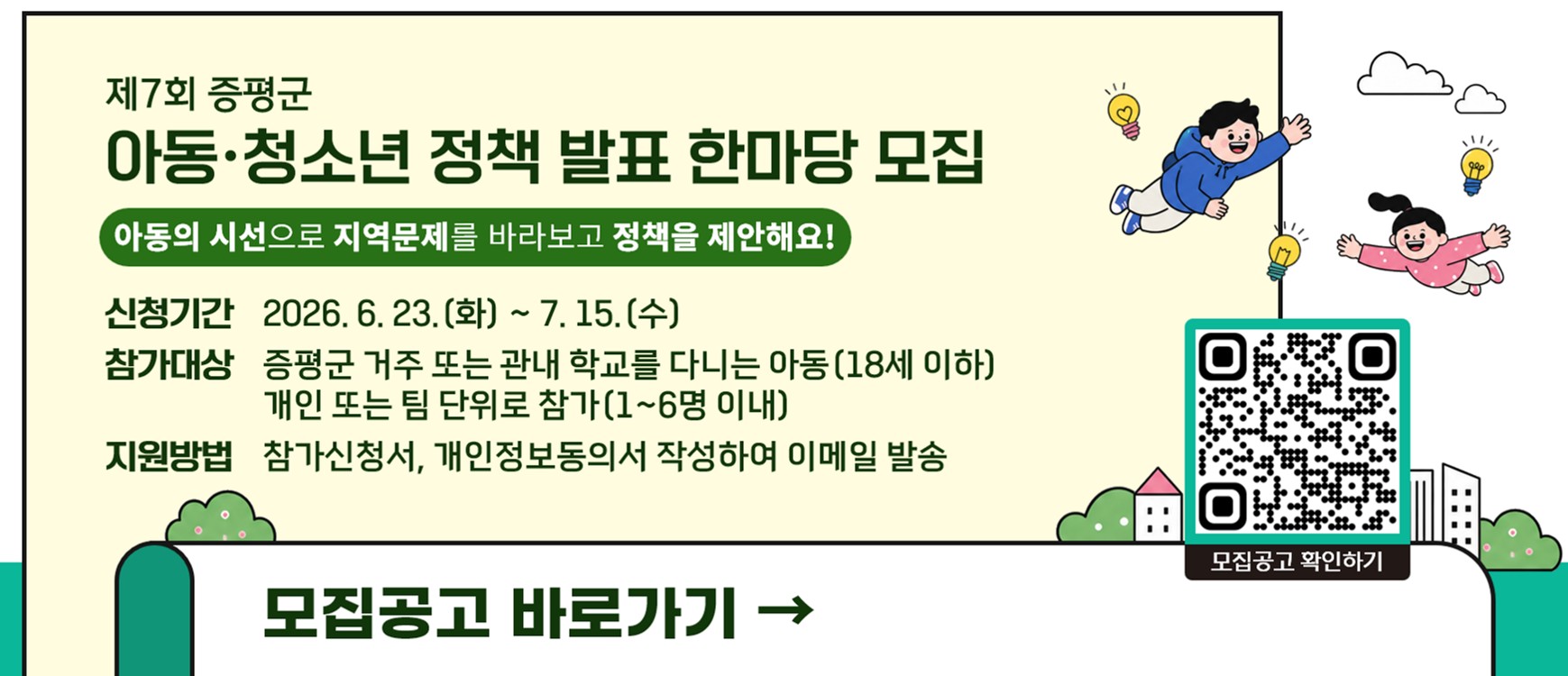 제7회 증평군
아동·청소년 정책 발표 한마당 모집
아동의 시선으로 지역문제를 바라보고 정책을 제안해요!
신청기간  2026. 6. 23. (화) ~ 7. 15. (수)
참가대상  증평군 거주 또는 관내 학교를 다니는 아동(18세 이하)
                  개인 또는 팀 단위로 참가(1~6명 이내)
지원방법  참가신청서, 개인정보동의서 작성하여 이메일 발송
모집공고 바로가기 →