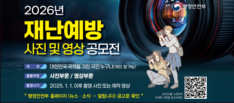 2026년 행정안전부
재난예방 사진 및 영상 공모전
대상 대한민국 국적을 가진 국민 누구나(개인, 팀 가능)
출품부문 사진부문 / 영상부문
촬영시기 2025.1. 1. 이후 촬영 사진 또는 제작 영상
행정안전부 홈페이지 (뉴스 · 소식 → 알립니다) 공고문 확인 *
