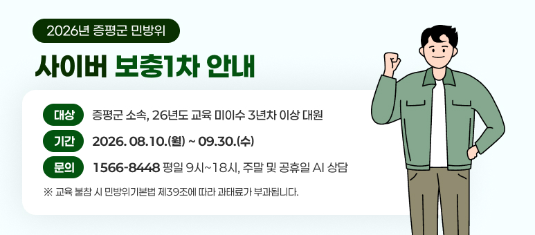 2026년 증평군 민방위 사이버 보충1차 안내
대상 : 증평군 소속, 26년도 교육 미이수 3년차 이상 대원
기간 : 2026. 8. 10.(월) ~ 9. 30.(수)
문의 : 1566-8448 평일 9시~18시, 주말 및 공휴일 AI 상담
교육 불참 시 민방위기본법 제39조에 따라 과태료가 부과됩니다.