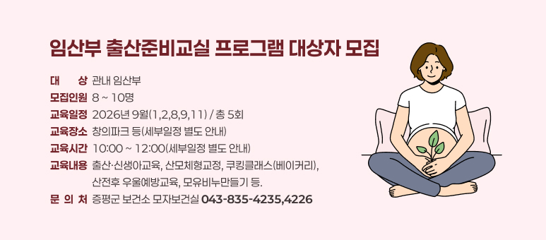 임산부 출산준비교실 프로그램 대상자 모집
대대상상  관내 임산부
모집인원  8 ~ 10명
교육일정  2026년 9월(1,2,8,9,11) / 총 5회
교육장소  창의파크 등(세부일정 별도 안내)
교육시간  10:00 ~ 12:00(세부일정 별도 안내)
교육내용  출산·신생아교육, 산모체형교정, 쿠킹클래스(베이커리), 
                  산전후 우울예방교육, 모유비누만들기 등.
문  의  처  증평군 보건소 모자보건실 043-835-4235,4226