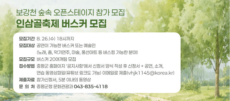 보강천 숲속 오픈스테이지 참가 모집 인삼골축제 버스커 모집
모집기간  8. 26.(수) 18시까지 모집대상  공연이 가능한 버스커 또는 예술인
                  (노래, 춤, 악기연주, 마술, 풍선아트 등 버스킹 가능한 분야) 모집규모  버스커 20여개팀 모집 접수방법  증평군 홈페이지 '공지사항'에서 신청서 양식 작성 후 신청서 + 공연, 소개,
                  연습 동영상파일(유튜브 링크도 가능) 이메일로 제출(vhjk1145@korea.kr) 제출자료  참가신청서, 5분 이내의 동영상 문  의  처  증평군청 문화관광과 043-835-4118