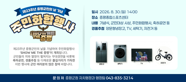 제23주년 증평군민의날 기념 주민화합행사>

○ 일    시 : 2026. 8. 30.(일) 14:00
○ 장    소 : 증평종합스포츠센터
○ 내    용 : 기념식, 군민대상 시상, 주민화합행사, 축하공연 등
○ 문 의 처 : 증평군청 자치행정과 행정팀(043-835-3214)