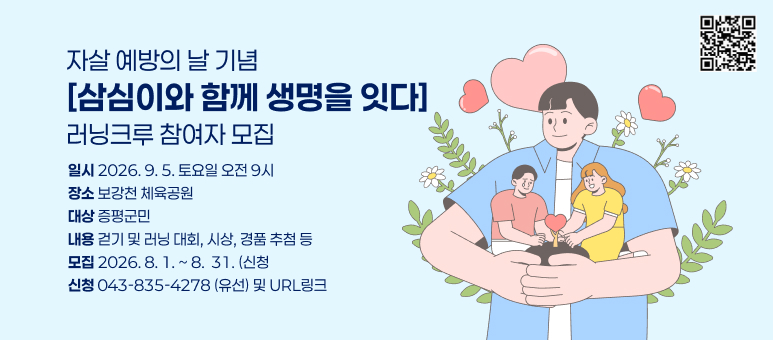 자살 예방의 날 기념 [삼심이와 함께 생명을 잇다]러닝크루 참여자 모집
일시 2026. 9. 5. 토요일 오전 9시
장소 보강천 체육공원
대상 증평군민
내용 걷기 및 러닝 대회, 시상, 경품 추첨 등
모집 2026.8. 1 .~ 8. 31.(신청
신청 043-835-4278 (유선) 및 URL링크