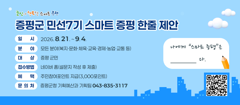 증평군 민선7기 「스마트 증평」 한줄제안
○ 일    시 : 2026. 8. 21. ~ 9. 4.
○ 분    야 : 모든 분야(복지·문화·체육·교육·경제·농업·교통 등) 
○ 대    상 : 증평 군민
○ 접수방법 : 네이버 폼(설문지 작성 후 제출)
○ 혜    택 : 주민참여포인트 지급(3,000포인트)
○ 문 의 처 : 증평군청 기획예산과 기획팀(043-835-3117)