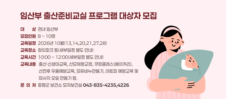 임산부 출산준비교실 프로그램 대상자 모집
대대상상  관내 임산부
모집인원  8 ~ 10명
교육일정  2026년 10월(13,14,20,21,27,28)
교육장소  창의파크 등(세부일정 별도 안내)
교육시간  10:00 ~ 12:00(세부일정 별도 안내)
교육내용   출산·신생아교육, 산모체형교정, 쿠킹클래스(베이커리), 
                   산전후 우울예방교육, 모유비누만들기, 아토피 예방교육 및 
                   마사지 오일 만들기 등.
문  의  처  증평군 보건소 모자보건실 043-835-4235,4226
