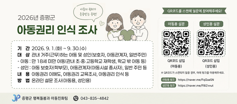 2026년 증평군 아동권리 인식 조사
  〇 기    간 : 2026. 9. 1.(화) ~ 9. 30.(수)
  〇 대    상 : 관내 거주(근무)하는 아동 및 성인(보호자, 아동관계자, 일반주민)
    - 아동 : 만 18세 미만 아동(관내 초‧중‧고등학교 재학생, 학교 밖 아동 등)
    - 성인 : 아동 보호자(학부모), 아동관계자(아동시설 종사자), 일반 주민 등
  〇 내    용 : 아동권리 이해도, 아동권리 교육조사, 아동권리 인식 등 
  〇 방    법 : 온라인 설문 조사(아동용, 성인용)