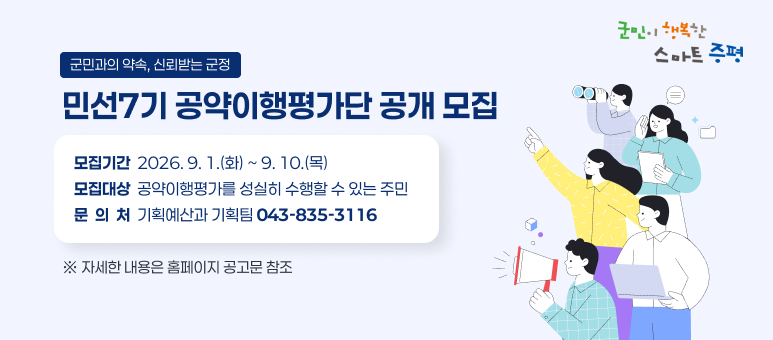 군민이 행복한 스마트 증평
군민과의 약속, 신뢰받는 군정
민선7기 공약이행평가단 공개 모집

  ○  모집기간 : 2026. 9. 1.(화) ~ 9. 10.(목)
  ○  모집대상 : 공약이행평가를 성실히 수행할 수 있는 주민
  ○  문 의 처 : 기획예산과 기획팀(043-835-3116)
    ※ 자세한 내용은 홈페이지 공고문 참조