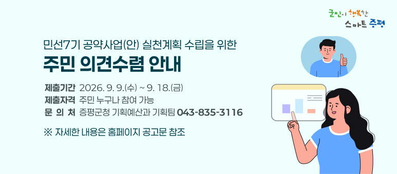 민선7기 공약사업(안) 실천계획 수립을 위한 주민 의견수렴
○  제출기간 : 2026. 9. 9.(수) ~ 9. 18.(금)
  ○  제출자격 : 주민 누구나 참여 가능
  ○  문 의 처 : 증평군청 기획예산과 기획팀(043-835-3116)
    ※ 자세한 내용은 홈페이지 공고문 참조