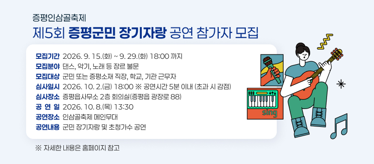 증평인삼골축제 「제5회 증평군민 장기자랑 공연」 참가자 모집
모집기간 : 2026. 9. 15.(화) ~ 9. 29.(화) 18:00 까지
모집분야 : 댄스, 악기, 노래 등 장르 불문 
모집대상 : 군민 또는 증평소재 직장, 학교, 기관 근무자
심사일시 : 2026. 10. 2.(금) 18:00 ※ 공연시간 5분 이내 (초과 시 감점)
심사장소 : 증평읍사무소 2층 회의실(증평읍 광장로 88)
공연일 : 2026. 10. 8.(목) 13:30 
공연장소 : 인삼골축제 메인무대
공연내용 : 군민 장기자랑 및 초청가수 공연. 자세한 내용은 홈페이지 참고