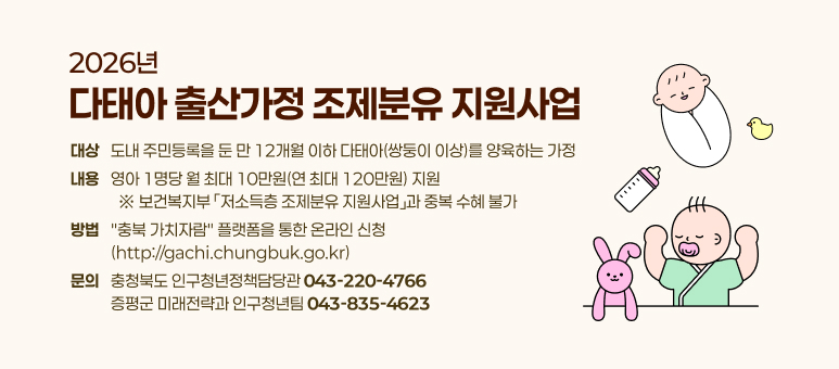 2026년
다태아 출산가정 조제분유 지원사업
대상
도내 주민등록을 둔 만 12개월 이하 다태아(쌍둥이 이상)를 양육하는 가정
내용
영아 1명당 월 최대 10만원(연 최대 120만원) 지원
&nbsp;&nbsp;※ 보건복지부&nbsp;「저소득층 조제분유 지원사업」과 중복 수혜 불가
방법
"충북 가치자람" 플랫폼을 통한 온라인 신청
(http://gachi.chungbuk.go.kr)
충청북도 인구청년정책담당관 043-220-4766
증평군 미래전략과 인구청년팀 043-835-4623